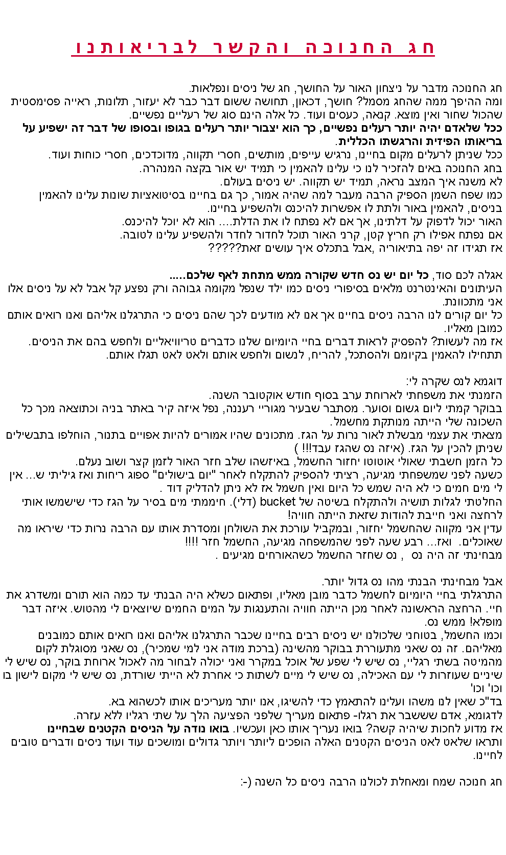 Text Box: חג החנוכה והקשר לבריאותנוחג החנוכה מדבר על ניצחון האור על החושך, חג של ניסים ונפלאות.ומה ההיפך ממה שהחג מסמל? חושך, דכאון, תחושה ששום דבר כבר לא יעזור, תלונות, ראייה פסימסטית שהכול שחור ואין מוצא. קנאה, כעסים ועוד. כל אלה הינם סוג של רעליים נפשיים.ככל שלאדם יהיה יותר רעלים נפשיים, כך הוא יצבור יותר רעלים בגופו ובסופו של דבר זה ישפיע על בריאותו הפיזית והרגשתו הכללית. ככל שניתן לרעלים מקום בחיינו, נרגיש עייפים, מותשים, חסרי תקווה, מדוכדכים, חסרי כוחות ועוד.בחג החנוכה באים להזכיר לנו כי עלינו להאמין כי תמיד יש אור בקצה המנהרה.לא משנה איך המצב נראה, תמיד יש תקווה. יש ניסים בעולם.כמו שפח השמן הספיק הרבה מעבר למה שהיה אמור, כך גם בחיינו בסיטואציות שונות עלינו להאמין בניסים, להאמין באור ולתת לו אפשרות להיכנס ולהשפיע בחיינו.האור יכול לדפוק על דלתינו, אך אם לא נפתח לו את הדלת.... הוא לא יוכל להיכנס.אם נפתח אפילו רק חריץ קטן, קרני האור תוכל לחדור לחדר ולהשפיע עלינו לטובה.אז תגידו זה יפה בתיאוריה ,אבל בתכלס איך עושים זאת?????אגלה לכם סוד, כל יום יש נס חדש שקורה ממש מתחת לאף שלכם.....העיתונים והאינטרנט מלאים בסיפורי ניסים כמו ילד שנפל מקומה גבוהה ורק נפצע קל אבל לא על ניסים אלו אני מתכוונת.כל יום קורים לנו הרבה ניסים בחיינו אך אנו לא מודעים לכך שהם ניסים כי התרגלנו אליהם ואנו רואים אותם כמובן מאליו.אז מה לעשות? להפסיק לראות דברים בחיי היומיום שלנו כדברים טריוויאליים ולחפש בהם את הניסים. תתחילו להאמין בקיומם ולהסתכל, להריח, לנשום ולחפש אותם ולאט לאט תגלו אותם.דוגמא לנס שקרה לי:הזמנתי את משפחתי לארוחת ערב בסוף חודש אוקטובר השנה.בבוקר קמתי ליום גשום וסוער. מסתבר שבעיר מגוריי רעננה, נפל איזה קיר באתר בניה וכתוצאה מכך כל השכונה שלי הייתה מנותקת מחשמל.מצאתי את עצמי מבשלת לאור נרות על הגז. מתכונים שהיו אמורים להיות אפויים בתנור, הוחלפו בתבשילים שניתן להכין על הגז. (איזה נס שהגז עבד!!! )כל הזמן חשבתי שאולי אוטוטו יחזור החשמל, באיזשהו שלב חזר האור לזמן קצר ושוב נעלם.כשעה לפני שמשפחתי מגיעה, רציתי להספיק להתקלח לאחר "יום בישולים" ספוג ריחות ואז גיליתי ש... אין לי מים חמים כי לא היה שמש כל היום ואין חשמל אז לא ניתן להדליק דוד .  החלטתי לגלות תושיה ולהתקלח בשיטה של bucket (דלי). חיממתי מים בסיר על הגז כדי שישמשו אותי לרחצה ואני חייבת להודות שזאת הייתה חוויה!עדין אני מקווה שהחשמל יחזור, ובמקביל עורכת את השולחן ומסדרת אותו עם הרבה נרות כדי שיראו מה שאוכלים.  ואז... רבע שעה לפני שהמשפחה מגיעה, החשמל חזר !!!!מבחינתי זה היה נס  , נס שחזר החשמל כשהאורחים מגיעים .אבל מבחינתי הבנתי מהו נס גדול יותר.התרגלתי בחיי היומיום לחשמל כדבר מובן מאליו, ופתאום כשלא היה הבנתי עד כמה הוא תורם ומשדרג את חיי. הרחצה הראשונה לאחר מכן הייתה חוויה והתענגות על המים החמים שיוצאים לי מהטוש. איזה דבר מופלא! ממש נס.וכמו החשמל, בטוחני שלכולנו יש ניסים רבים בחיינו שכבר התרגלנו אליהם ואנו רואים אותם כמובנים מאליהם. זה נס שאני מתעוררת בבוקר מהשינה (ברכת מודה אני למי שמכיר), נס שאני מסוגלת לקום מהמיטה בשתי רגליי, נס שיש לי שפע של אוכל במקרר ואני יכולה לבחור מה לאכול ארוחת בוקר, נס שיש לי שיניים שעוזרות לי עם האכילה, נס שיש לי מיים לשתות כי אחרת לא הייתי שורדת, נס שיש לי מקום לישון בו וכו' וכו'בד"כ שאין לנו משהו ועלינו להתאמץ כדי להשיגו, אנו יותר מעריכים אותו לכשהוא בא.לדגומא, אדם שששבר את רגלו- פתאום מעריך שלפני הפציעה הלך על שתי רגליו ללא עזרה.אז מדוע לחכות שיהיה קשה? בואו נעריך אותו כאן ועכשיו. בואו נודה על הניסים הקטנים שבחיינו ותראו שלאט לאט הניסים הקטנים האלה הופכים ליותר ויותר גדולים ומושכים עוד ועוד ניסים ודברים טובים לחיינו.חג חנוכה שמח ומאחלת לכולנו הרבה ניסים כל השנה   :-) 
