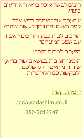 Text Box: רוצים לבשל אוכל בריא ולא יודעים כיצד?שמעתם שקינואה זה בריא אבל למה בעצם ומה ניתן לעשות איתה?הולכים לבית טבע והולכים לאיבוד עם שפע המוצרים?הגעתם למקום הנכון! הזמינו חוג בית בנושא בישול בריא, שיהיה מותאם לידע שלכם ולבקשותיכם הקולינריותליצירת קשר:dana@adashim.co.il052-3812247