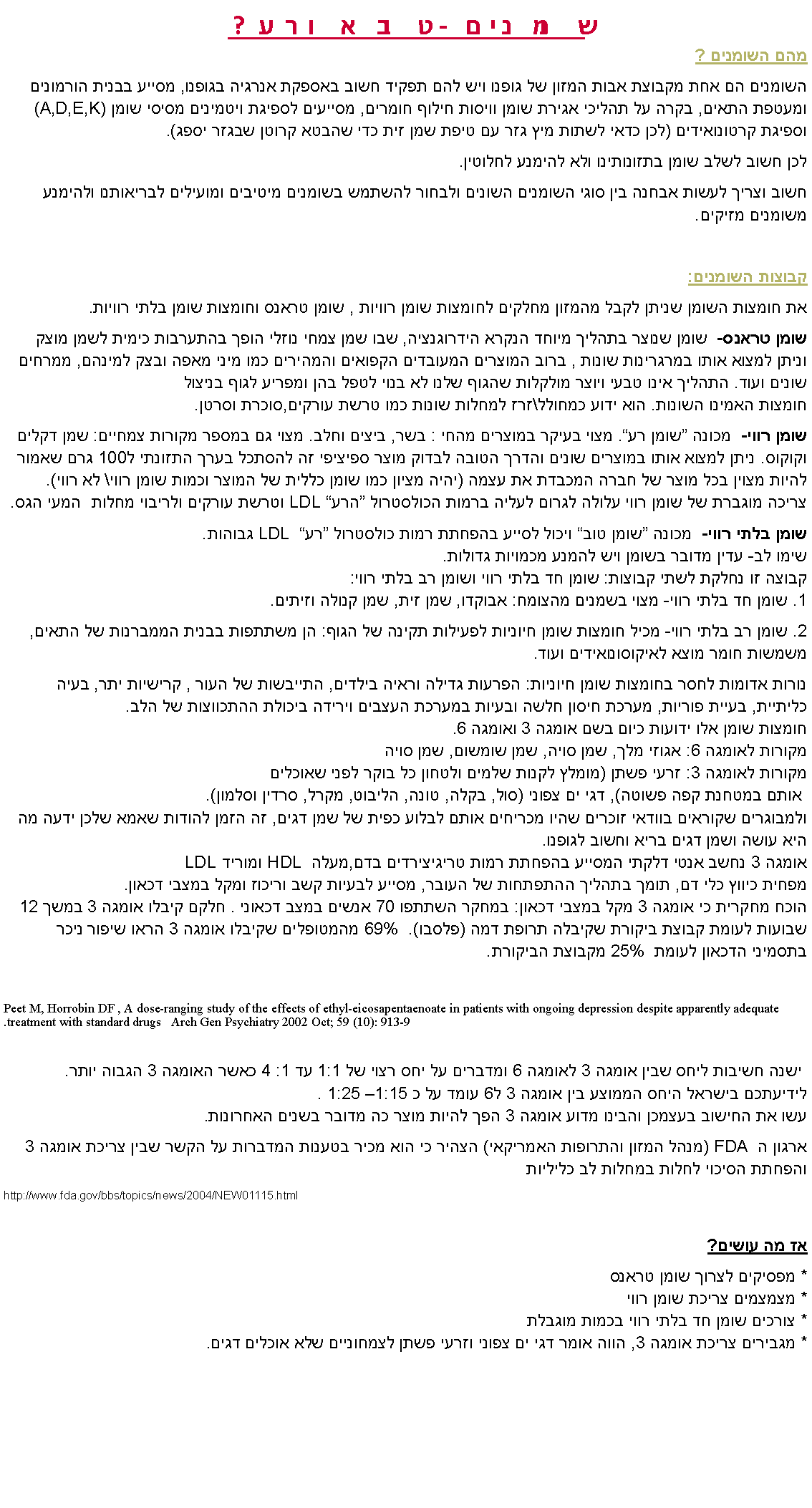 Text Box: שומנים- טוב או רע?מהם השומנים ?השומנים הם אחת מקבוצת אבות המזון של גופנו ויש להם תפקיד חשוב באספקת אנרגיה בגופנו, מסייע בבנית הורמונים ומעטפת התאים, בקרה על תהליכי אגירת שומן וויסות חילוף חומרים, מסייעים לספיגת ויטמינים מסיסי שומן (A,D,E,K) וספיגת קרטונואידים (לכן כדאי לשתות מיץ גזר עם טיפת שמן זית כדי שהבטא קרוטן שבגזר יספג).לכן חשוב לשלב שומן בתזונותינו ולא להימנע לחלוטין.חשוב וצריך לעשות אבחנה בין סוגי השומנים השונים ולבחור להשתמש בשומנים מיטיבים ומועילים לבריאותנו ולהימנע משומנים מזיקים.קבוצות השומנים: את חומצות השומן שניתן לקבל מהמזון מחלקים לחומצות שומן רוויות , שומן טראנס וחומצות שומן בלתי רוויות.שומן טראנס-  שומן שנוצר בתהליך מיוחד הנקרא הידרוגנציה, שבו שמן צמחי נוזלי הופך בהתערבות כימית לשמן מוצק וניתן למצוא אותו במרגרינות שונות , ברוב המוצרים המעובדים הקפואים והמהירים כמו מיני מאפה ובצק למינהם, ממרחים שונים ועוד. התהליך אינו טבעי ויוצר מולקלות שהגוף שלנו לא בנוי לטפל בהן ומפריע לגוף בניצול
חומצות האמינו השונות. הוא ידוע כמחולל\זרז למחלות שונות כמו טרשת עורקים,סוכרת וסרטן.שומן רווי-  מכונה �שומן רע�. מצוי בעיקר במוצרים מהחי : בשר, ביצים וחלב. מצוי גם במספר מקורות צמחיים: שמן דקלים וקוקוס. ניתן למצוא אותו במוצרים שונים והדרך הטובה לבדוק מוצר ספיציפי זה להסתכל בערך התזונתי ל100 גרם שאמור להיות מצוין בכל מוצר של חברה המכבדת את עצמה (יהיה מציון כמו שומן כללית של המוצר וכמות שומן רווי\ לא רווי).
צריכה מוגברת של שומן רווי עלולה לגרום לעליה ברמות הכולסטרול �הרע� LDL וטרשת עורקים ולריבוי מחלות  המעי הגס.שומן בלתי רווי-  מכונה �שומן טוב� ויכול לסייע בהפחתת רמות כולסטרול �רע� LDL  גבוהות.
שימו לב- עדין מדובר בשומן ויש להמנע מכמויות גדולות.  
קבוצה זו נחלקת לשתי קבוצות: שומן חד בלתי רווי ושומן רב בלתי רווי:
1. שומן חד בלתי רווי- מצוי בשמנים מהצומח: אבוקדו, שמן זית, שמן קנולה וזיתים.2. שומן רב בלתי רווי- מכיל חומצות שומן חיוניות לפעילות תקינה של הגוף: הן משתתפות בבנית הממברנות של התאים, משמשות חומר מוצא לאיקוסונואידים ועוד. נורות אדומות לחסר בחומצות שומן חיוניות: הפרעות גדילה וראיה בילדים, התייבשות של העור , קרישיות יתר, בעיה כליתיית, בעיית פוריות, מערכת חיסון חלשה ובעיות במערכת העצבים וירידה ביכולת ההתכווצות של הלב.
חומצות שומן אלו ידועות כיום בשם אומגה 3 ואומגה 6.
מקורות לאומגה 6: אגוזי מלך, שמן סויה, שמן שומשום, שמן סויה
מקורות לאומגה 3: זרעי פשתן (מומלץ לקנות שלמים ולטחון כל בוקר לפני שאוכלים
 אותם במטחנת קפה פשוטה), דגי ים צפוני (סול, בקלה, טונה, הליבוט, מקרל, סרדין וסלמון). 
ולמבוגרים שקוראים בוודאי זוכרים שהיו מכריחים אותם לבלוע כפית של שמן דגים, זה הזמן להודות שאמא שלכן ידעה מה היא עושה ושמן דגים בריא וחשוב לגופנו.
אומגה 3 נחשב אנטי דלקתי המסייע בהפחתת רמות טריגיצירדים בדם,מעלה HDL  ומוריד LDL
מפחית כיווץ כלי דם, תומך בתהליך ההתפתחות של העובר, מסייע לבעיות קשב וריכוז ומקל במצבי דכאון.
הוכח מחקרית כי אומגה 3 מקל במצבי דכאון: במחקר השתתפו 70 אנשים במצב דכאוני . חלקם קיבלו אומגה 3 במשך 12 שבועות לעומת קבוצת ביקורת שקיבלה תרופת דמה (פלסבו).  69% מהמטופלים שקיבלו אומגה 3 הראו שיפור ניכר בתסמיני הדכאון לעומת  25% מקבוצת הביקורת.Peet M, Horrobin DF , A dose-ranging study of the effects of ethyl-eicosapentaenoate in patients with ongoing depression despite apparently adequate treatment with standard drugs   Arch Gen Psychiatry 2002 Oct; 59 (10): 913-9.     ישנה חשיבות ליחס שבין אומגה 3 לאומגה 6 ומדברים על יחס רצוי של 1:1 עד 1: 4 כאשר האומגה 3 הגבוה יותר. לידיעתכם בישראל היחס הממוצע בין אומגה 3 ל6 עומד על כ 1:15� 1:25 .
עשו את החישוב בעצמכן והבינו מדוע אומגה 3 הפך להיות מוצר כה מדובר בשנים האחרונות.ארגון הFDA   (מנהל המזון והתרופות האמריקאי) הצהיר כי הוא מכיר בטענות המדברות על הקשר שבין צריכת אומגה 3 והפחתת הסיכוי לחלות במחלות לב כליליותhttp://www.fda.gov/bbs/topics/news/2004/NEW01115.html
אז מה עושים? * מפסיקים לצרוך שומן טראנס
* מצמצמים צריכת שומן רווי
* צורכים שומן חד בלתי רווי בכמות מוגבלת 
* מגבירים צריכת אומגה 3, הווה אומר דגי ים צפוני וזרעי פשתן לצמחוניים שלא אוכלים דגים.